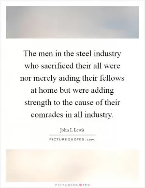 The men in the steel industry who sacrificed their all were nor merely aiding their fellows at home but were adding strength to the cause of their comrades in all industry Picture Quote #1