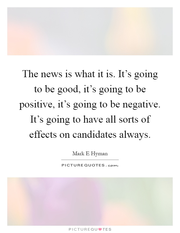 The news is what it is. It's going to be good, it's going to be positive, it's going to be negative. It's going to have all sorts of effects on candidates always Picture Quote #1