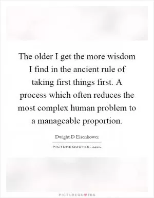 The older I get the more wisdom I find in the ancient rule of taking first things first. A process which often reduces the most complex human problem to a manageable proportion Picture Quote #1