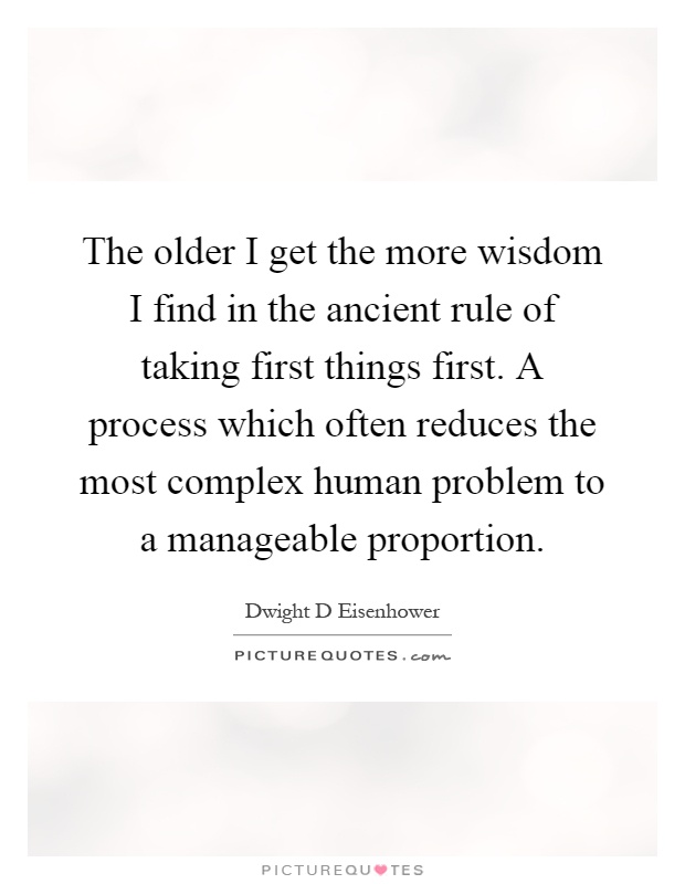 The older I get the more wisdom I find in the ancient rule of taking first things first. A process which often reduces the most complex human problem to a manageable proportion Picture Quote #1
