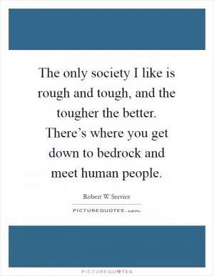 The only society I like is rough and tough, and the tougher the better. There’s where you get down to bedrock and meet human people Picture Quote #1