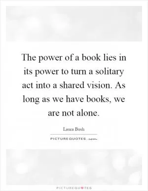The power of a book lies in its power to turn a solitary act into a shared vision. As long as we have books, we are not alone Picture Quote #1