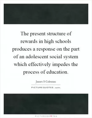 The present structure of rewards in high schools produces a response on the part of an adolescent social system which effectively impedes the process of education Picture Quote #1
