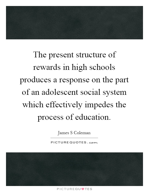 The present structure of rewards in high schools produces a response on the part of an adolescent social system which effectively impedes the process of education Picture Quote #1