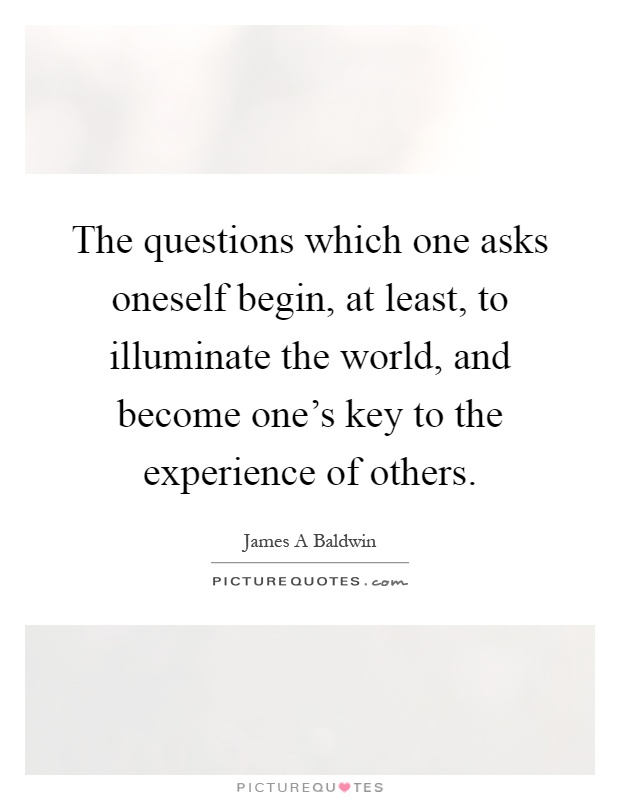 The questions which one asks oneself begin, at least, to illuminate the world, and become one's key to the experience of others Picture Quote #1