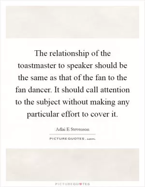 The relationship of the toastmaster to speaker should be the same as that of the fan to the fan dancer. It should call attention to the subject without making any particular effort to cover it Picture Quote #1