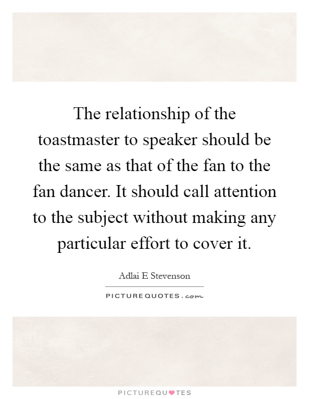 The relationship of the toastmaster to speaker should be the same as that of the fan to the fan dancer. It should call attention to the subject without making any particular effort to cover it Picture Quote #1