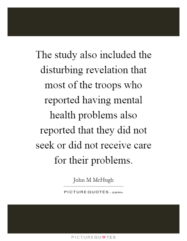 The study also included the disturbing revelation that most of the troops who reported having mental health problems also reported that they did not seek or did not receive care for their problems Picture Quote #1
