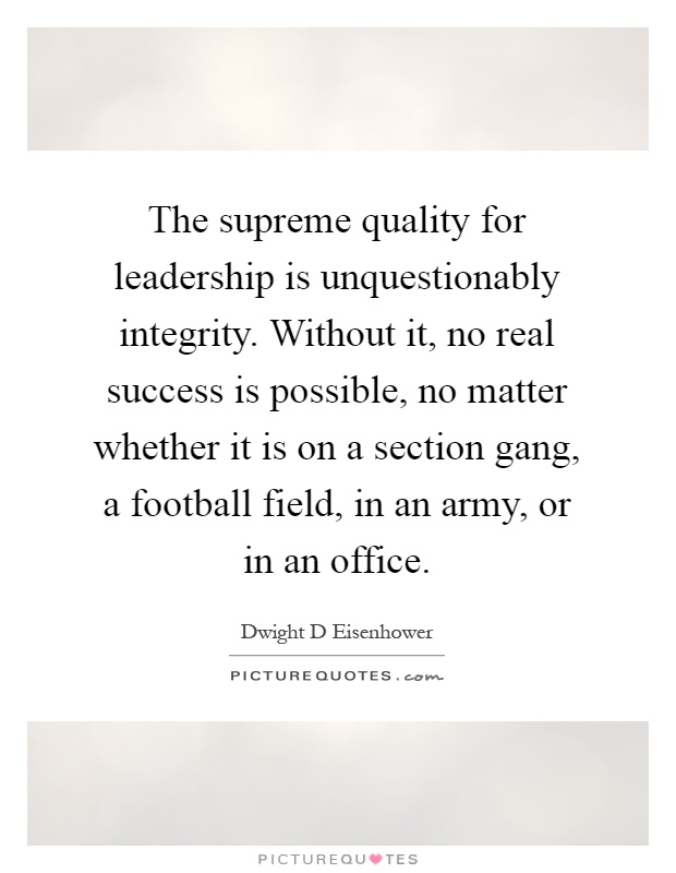 The supreme quality for leadership is unquestionably integrity. Without it, no real success is possible, no matter whether it is on a section gang, a football field, in an army, or in an office Picture Quote #1