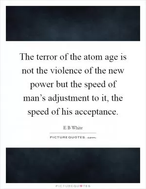 The terror of the atom age is not the violence of the new power but the speed of man’s adjustment to it, the speed of his acceptance Picture Quote #1