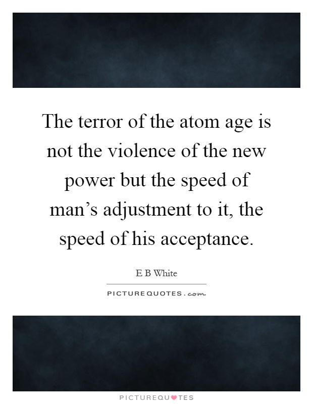 The terror of the atom age is not the violence of the new power but the speed of man's adjustment to it, the speed of his acceptance Picture Quote #1