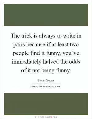 The trick is always to write in pairs because if at least two people find it funny, you’ve immediately halved the odds of it not being funny Picture Quote #1