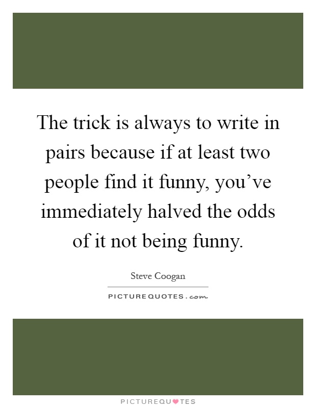 The trick is always to write in pairs because if at least two people find it funny, you've immediately halved the odds of it not being funny Picture Quote #1