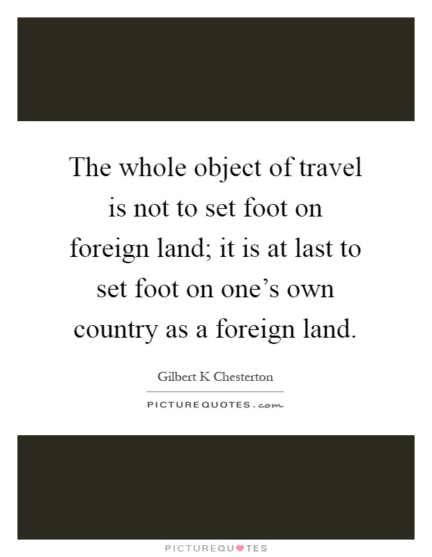 The whole object of travel is not to set foot on foreign land; it is at last to set foot on one's own country as a foreign land Picture Quote #1