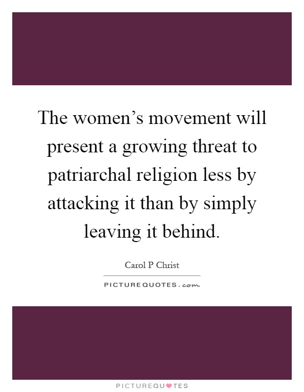 The women's movement will present a growing threat to patriarchal religion less by attacking it than by simply leaving it behind Picture Quote #1