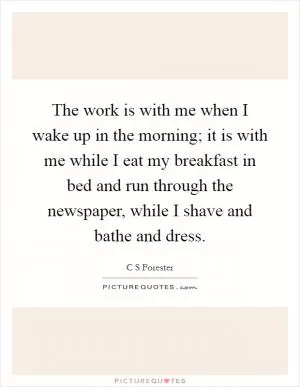 The work is with me when I wake up in the morning; it is with me while I eat my breakfast in bed and run through the newspaper, while I shave and bathe and dress Picture Quote #1