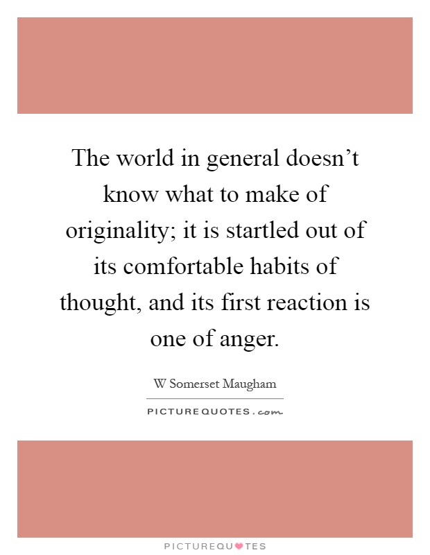 The world in general doesn't know what to make of originality; it is startled out of its comfortable habits of thought, and its first reaction is one of anger Picture Quote #1
