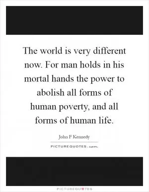 The world is very different now. For man holds in his mortal hands the power to abolish all forms of human poverty, and all forms of human life Picture Quote #1