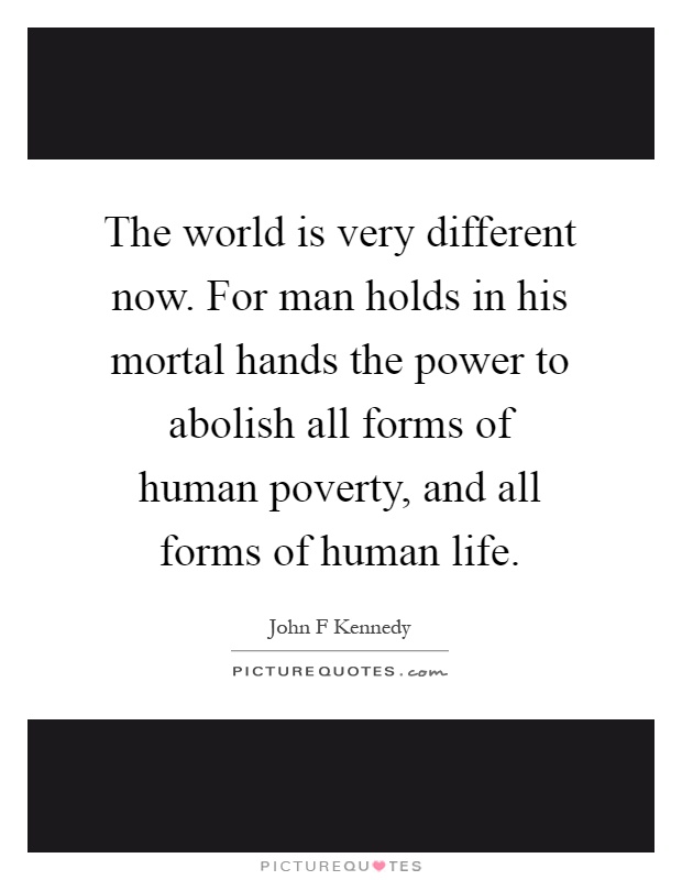 The world is very different now. For man holds in his mortal hands the power to abolish all forms of human poverty, and all forms of human life Picture Quote #1