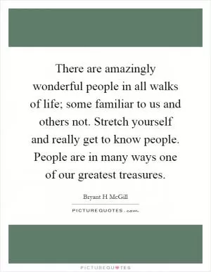 There are amazingly wonderful people in all walks of life; some familiar to us and others not. Stretch yourself and really get to know people. People are in many ways one of our greatest treasures Picture Quote #1