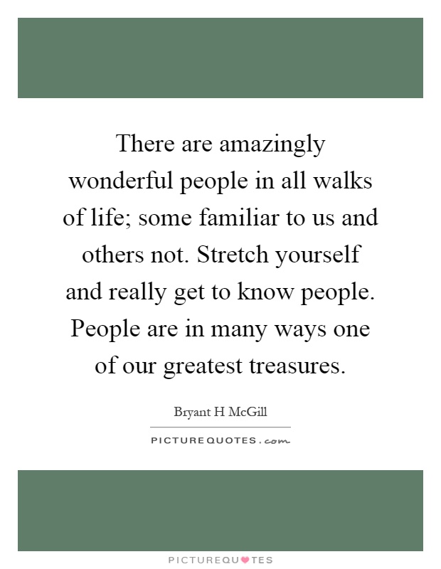 There are amazingly wonderful people in all walks of life; some familiar to us and others not. Stretch yourself and really get to know people. People are in many ways one of our greatest treasures Picture Quote #1