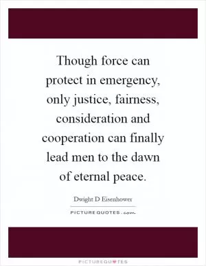 Though force can protect in emergency, only justice, fairness, consideration and cooperation can finally lead men to the dawn of eternal peace Picture Quote #1