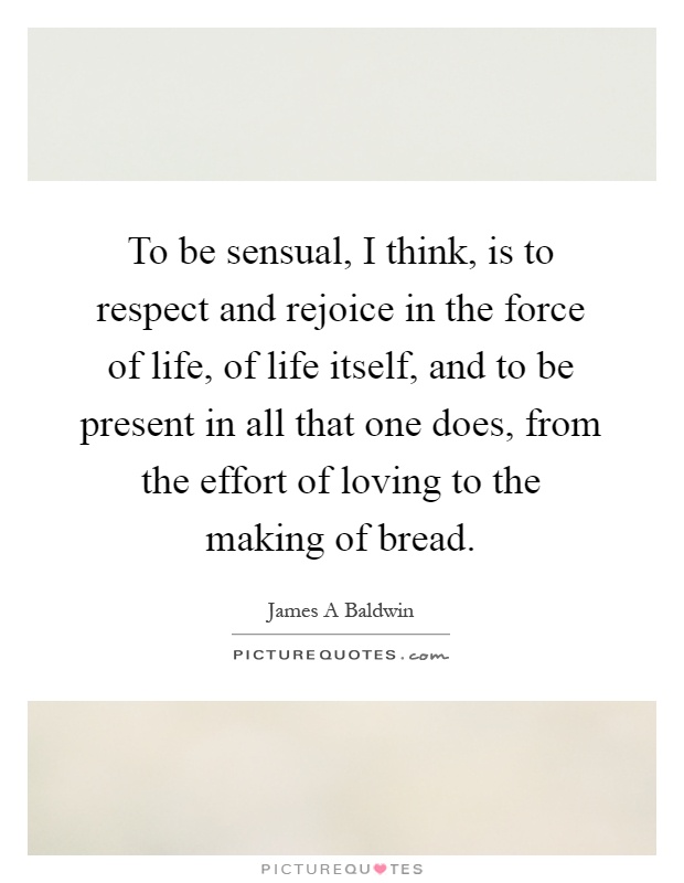 To be sensual, I think, is to respect and rejoice in the force of life, of life itself, and to be present in all that one does, from the effort of loving to the making of bread Picture Quote #1