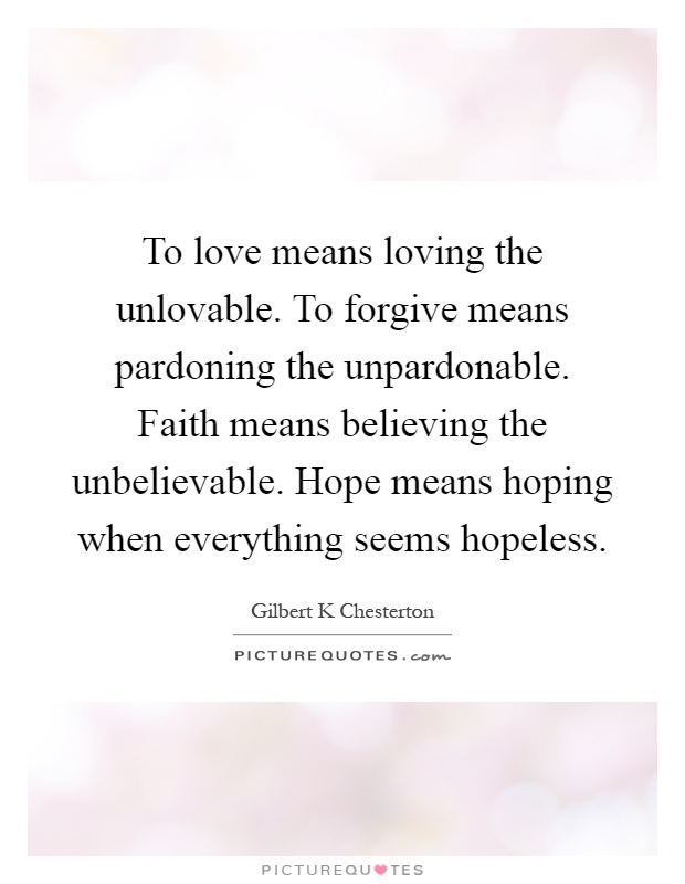 To love means loving the unlovable. To forgive means pardoning the unpardonable. Faith means believing the unbelievable. Hope means hoping when everything seems hopeless Picture Quote #1