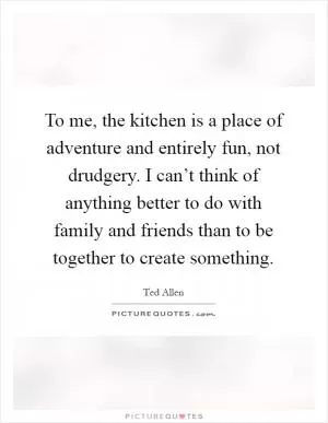 To me, the kitchen is a place of adventure and entirely fun, not drudgery. I can’t think of anything better to do with family and friends than to be together to create something Picture Quote #1