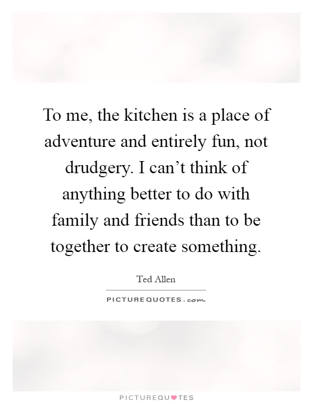 To me, the kitchen is a place of adventure and entirely fun, not drudgery. I can't think of anything better to do with family and friends than to be together to create something Picture Quote #1