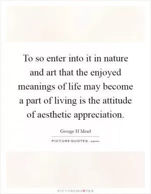 To so enter into it in nature and art that the enjoyed meanings of life may become a part of living is the attitude of aesthetic appreciation Picture Quote #1
