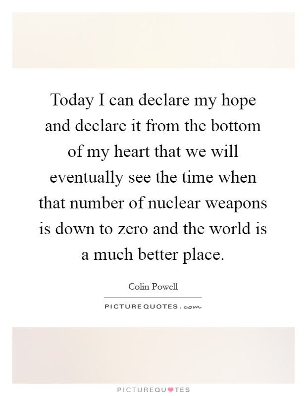Today I can declare my hope and declare it from the bottom of my heart that we will eventually see the time when that number of nuclear weapons is down to zero and the world is a much better place Picture Quote #1