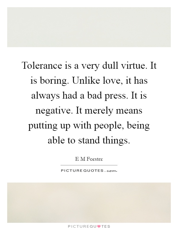 Tolerance is a very dull virtue. It is boring. Unlike love, it has always had a bad press. It is negative. It merely means putting up with people, being able to stand things Picture Quote #1