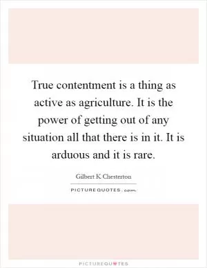 True contentment is a thing as active as agriculture. It is the power of getting out of any situation all that there is in it. It is arduous and it is rare Picture Quote #1