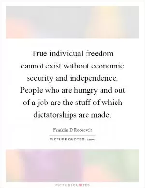 True individual freedom cannot exist without economic security and independence. People who are hungry and out of a job are the stuff of which dictatorships are made Picture Quote #1