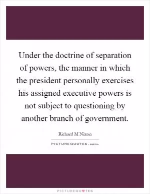 Under the doctrine of separation of powers, the manner in which the president personally exercises his assigned executive powers is not subject to questioning by another branch of government Picture Quote #1