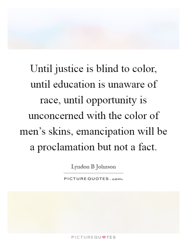 Until justice is blind to color, until education is unaware of race, until opportunity is unconcerned with the color of men's skins, emancipation will be a proclamation but not a fact Picture Quote #1