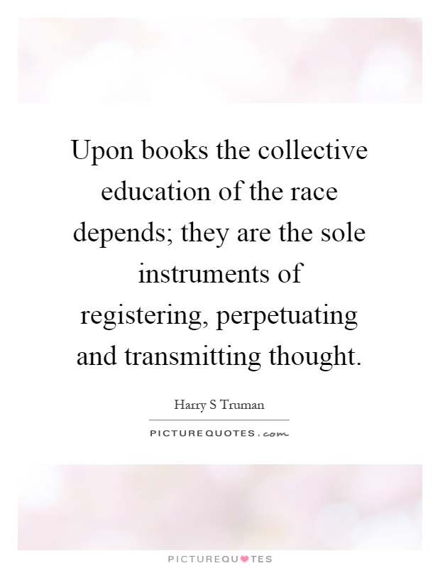 Upon books the collective education of the race depends; they are the sole instruments of registering, perpetuating and transmitting thought Picture Quote #1