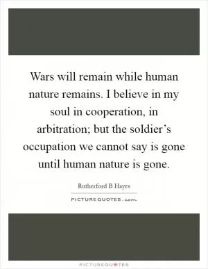 Wars will remain while human nature remains. I believe in my soul in cooperation, in arbitration; but the soldier’s occupation we cannot say is gone until human nature is gone Picture Quote #1