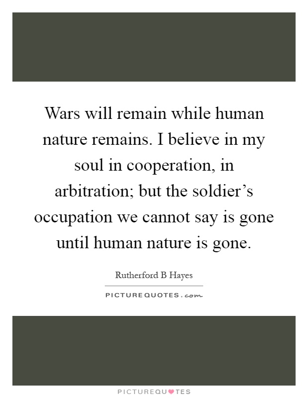 Wars will remain while human nature remains. I believe in my soul in cooperation, in arbitration; but the soldier's occupation we cannot say is gone until human nature is gone Picture Quote #1