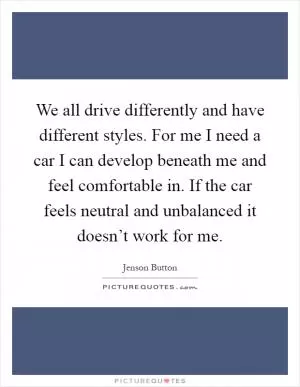 We all drive differently and have different styles. For me I need a car I can develop beneath me and feel comfortable in. If the car feels neutral and unbalanced it doesn’t work for me Picture Quote #1