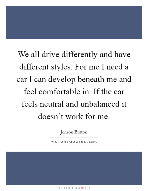 We all drive differently and have different styles. For me I need a car I can develop beneath me and feel comfortable in. If the car feels neutral and unbalanced it doesn't work for me Picture Quote #1