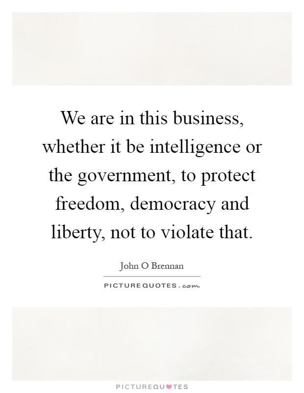 We are in this business, whether it be intelligence or the government, to protect freedom, democracy and liberty, not to violate that Picture Quote #1