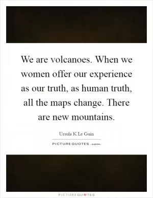 We are volcanoes. When we women offer our experience as our truth, as human truth, all the maps change. There are new mountains Picture Quote #1