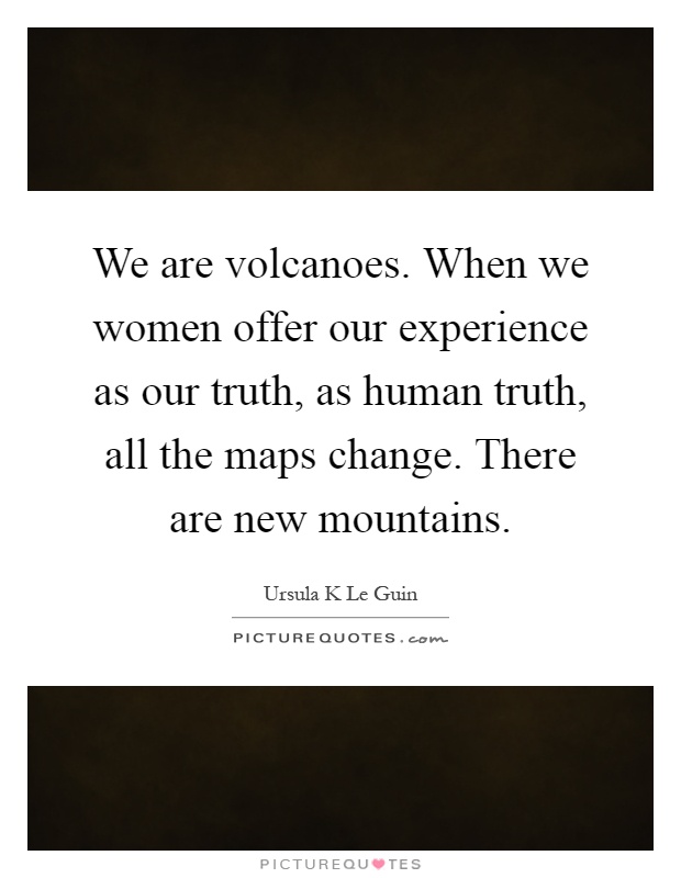We are volcanoes. When we women offer our experience as our truth, as human truth, all the maps change. There are new mountains Picture Quote #1