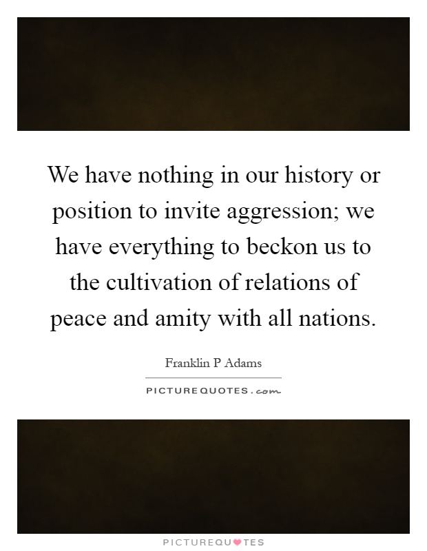We have nothing in our history or position to invite aggression; we have everything to beckon us to the cultivation of relations of peace and amity with all nations Picture Quote #1