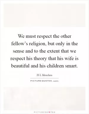 We must respect the other fellow’s religion, but only in the sense and to the extent that we respect his theory that his wife is beautiful and his children smart Picture Quote #1