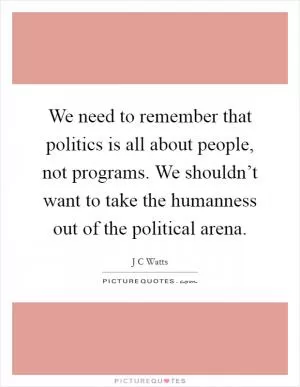 We need to remember that politics is all about people, not programs. We shouldn’t want to take the humanness out of the political arena Picture Quote #1
