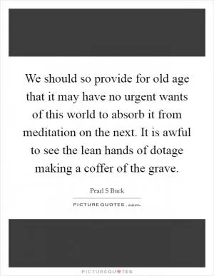 We should so provide for old age that it may have no urgent wants of this world to absorb it from meditation on the next. It is awful to see the lean hands of dotage making a coffer of the grave Picture Quote #1