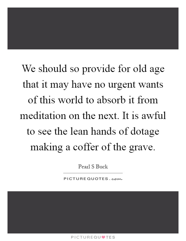 We should so provide for old age that it may have no urgent wants of this world to absorb it from meditation on the next. It is awful to see the lean hands of dotage making a coffer of the grave Picture Quote #1